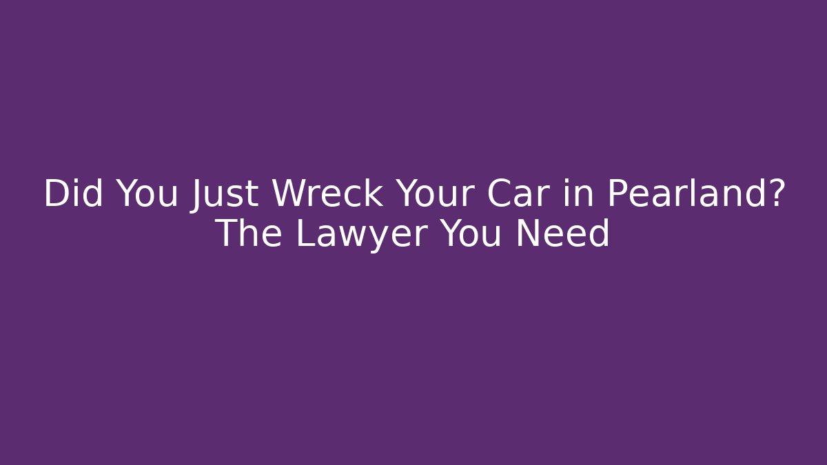 Did You Just Wreck Your Car in Pearland? The Lawyer You Need