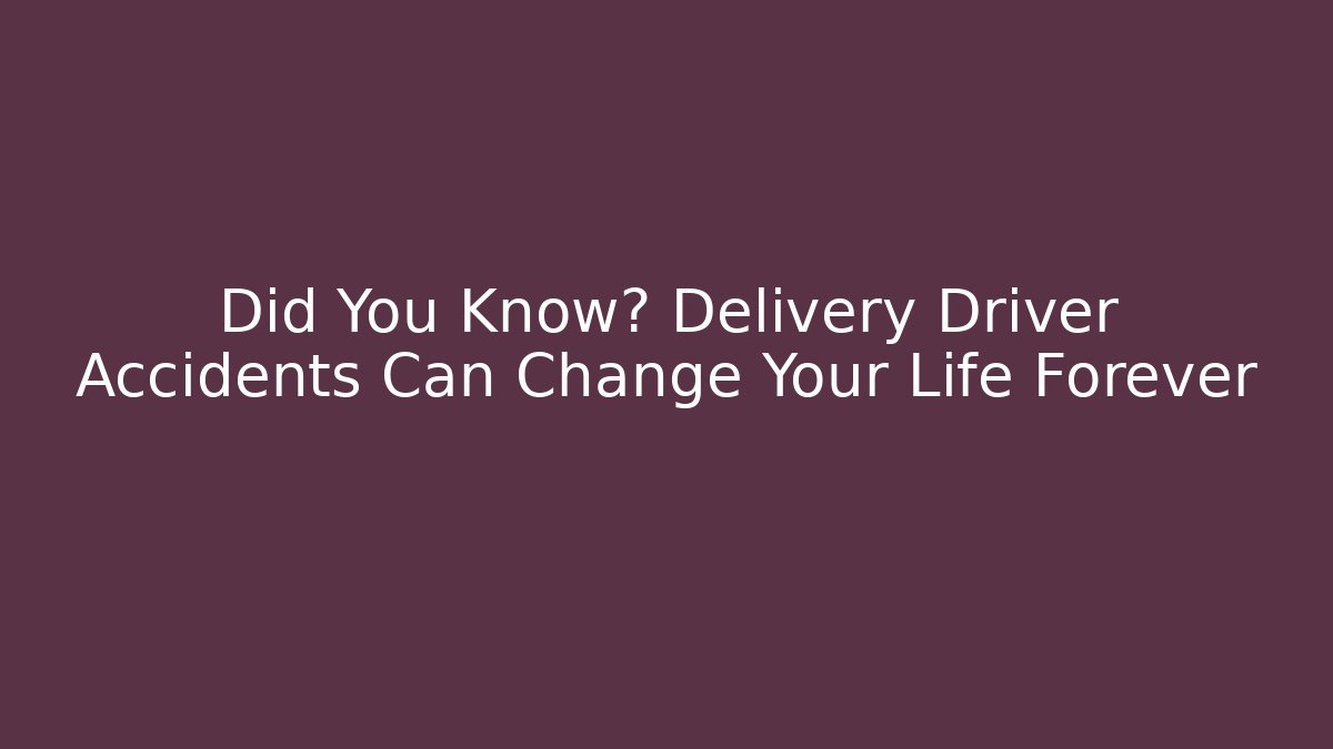 Did You Know? Delivery Driver Accidents Can Change Your Life Forever