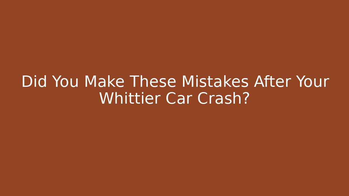 Did You Make These Mistakes After Your Whittier Car Crash?