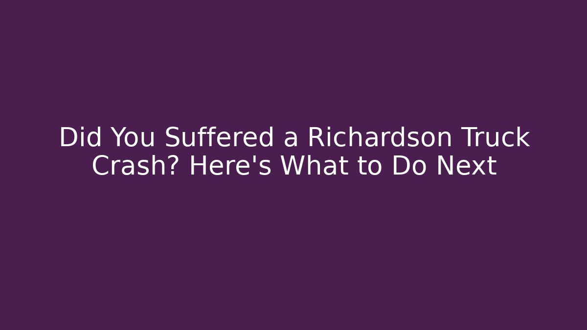 Did You Suffered a Richardson Truck Crash? Here’s What to Do Next
