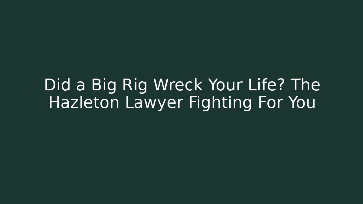 Did a Big Rig Wreck Your Life? The Hazleton Lawyer Fighting For You