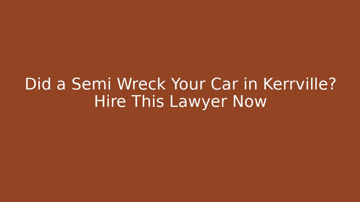 Did a Semi Wreck Your Car in Kerrville? Hire This Lawyer Now