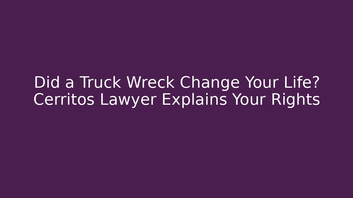 Did a Truck Wreck Change Your Life? Cerritos Lawyer Explains Your Rights