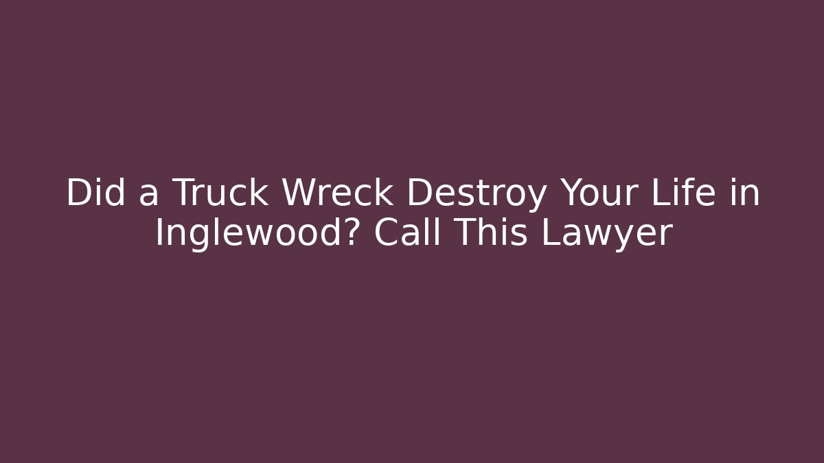 Did a Truck Wreck Destroy Your Life in Inglewood? Call This Lawyer