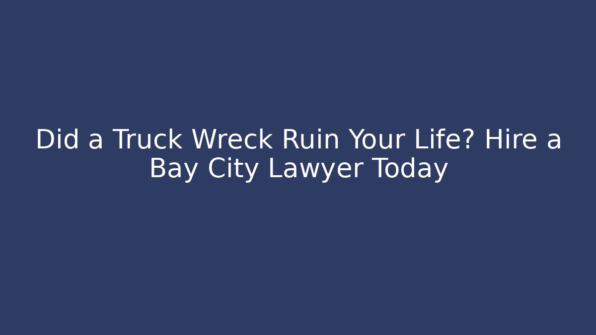 Did a Truck Wreck Ruin Your Life? Hire a Bay City Lawyer Today