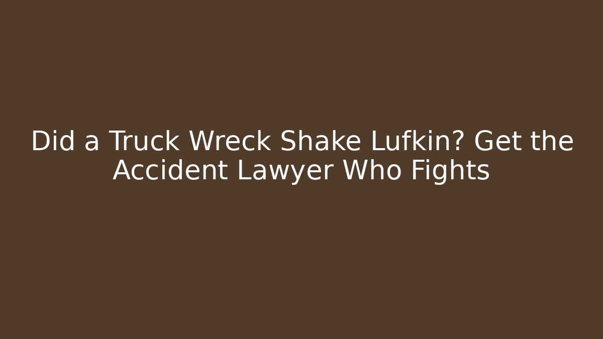 Did a Truck Wreck Shake Lufkin? Get the Accident Lawyer Who Fights