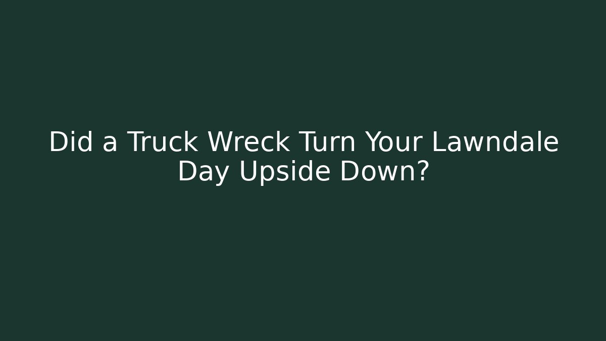 Did a Truck Wreck Turn Your Lawndale Day Upside Down?