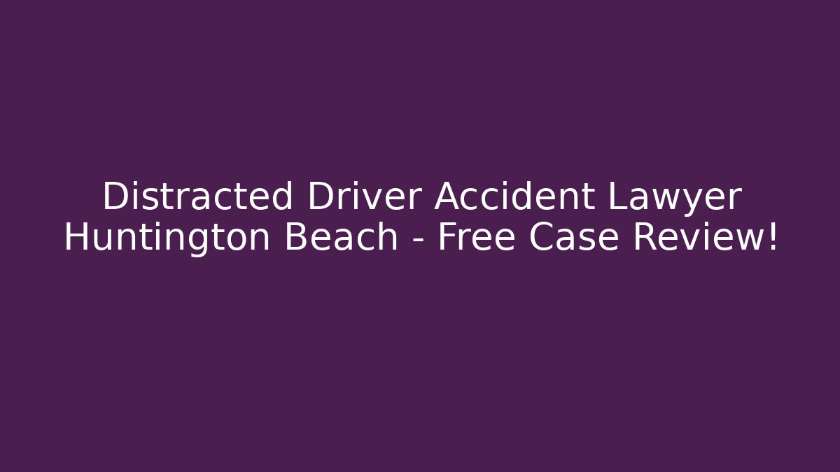 Distracted Driver Accident Lawyer Huntington Beach – Free Case Review!