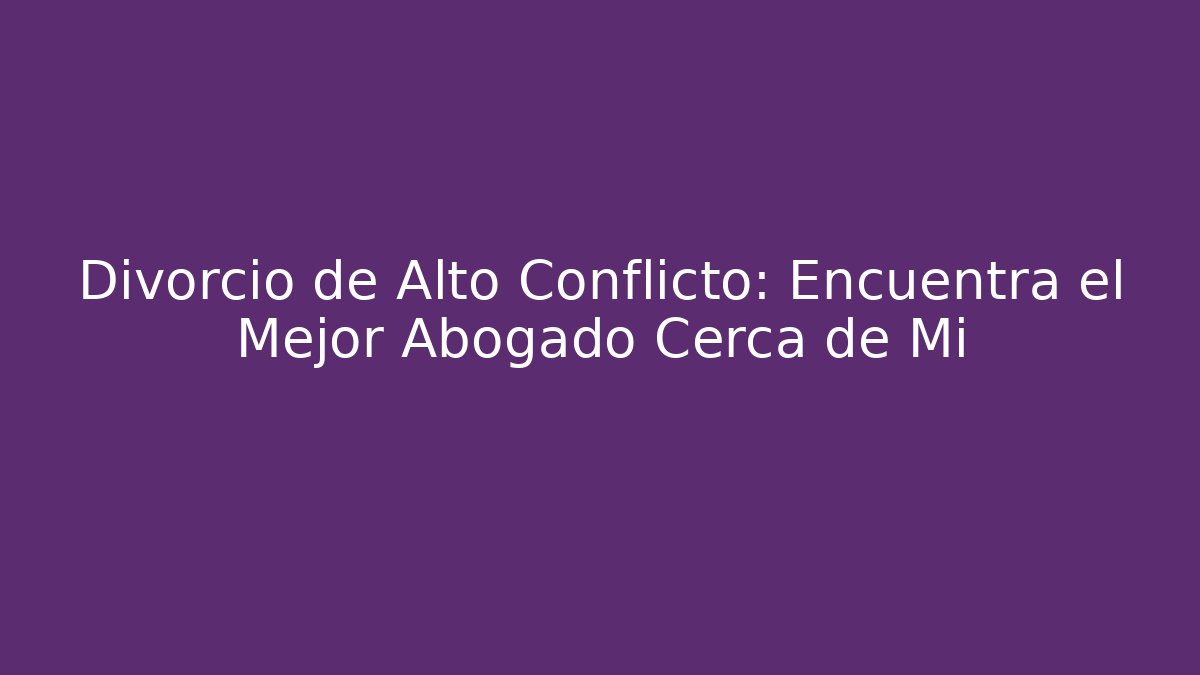 Divorcio de Alto Conflicto: Encuentra el Mejor Abogado Cerca de Mi