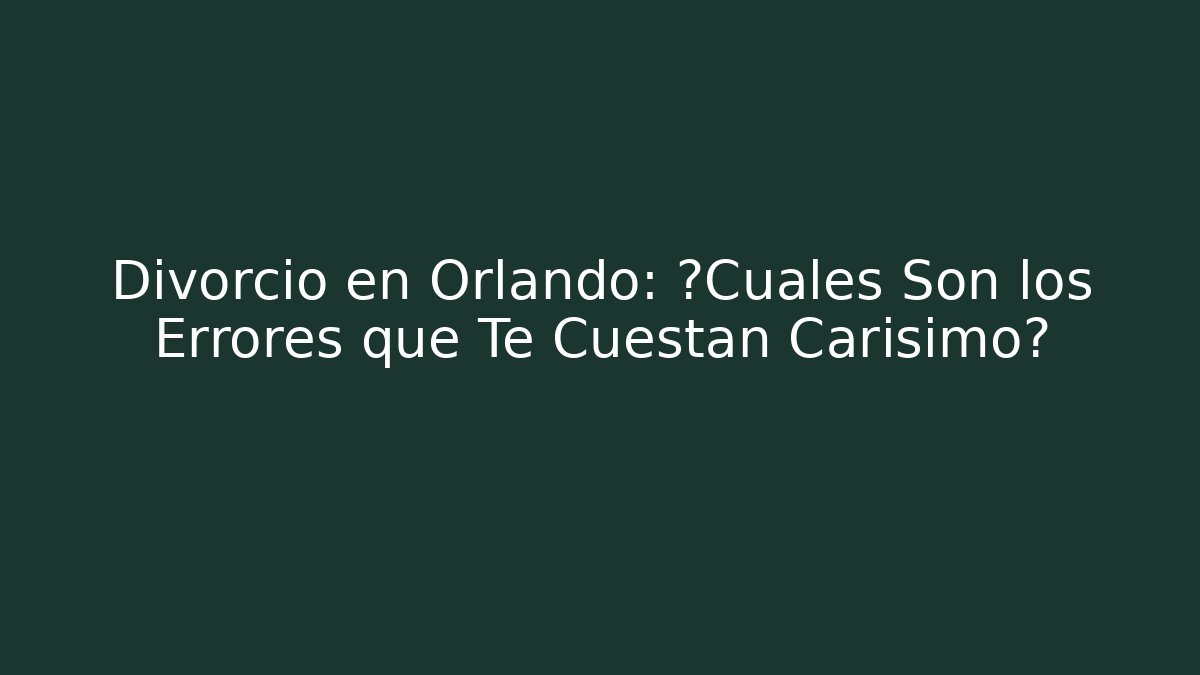 Divorcio en Orlando: ¿Cuáles Son los Errores que Te Cuestan Carísimo?