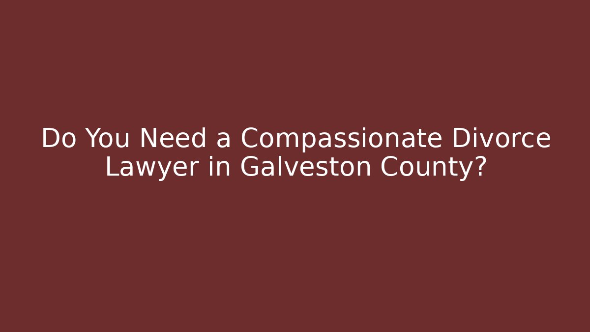 Do You Need a Compassionate Divorce Lawyer in Galveston County?