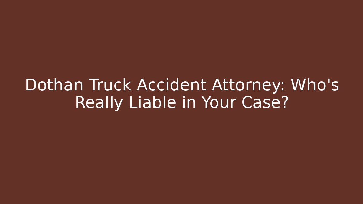 Dothan Truck Accident Attorney: Who’s Really Liable in Your Case?