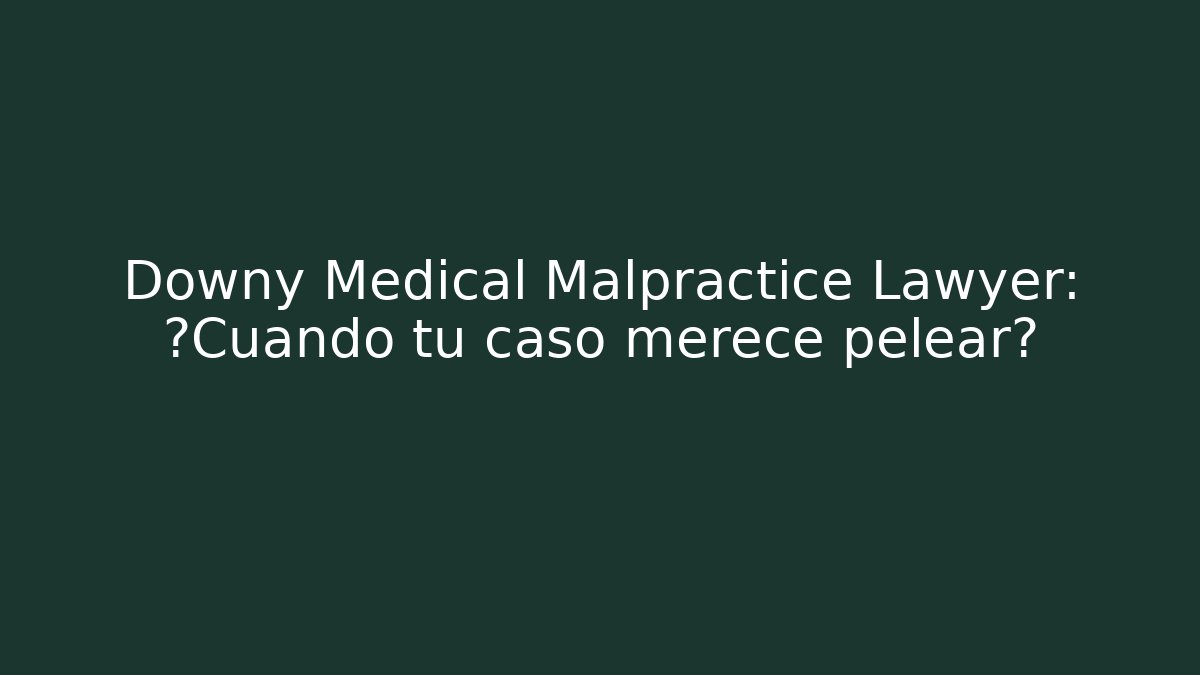 Downy Medical Malpractice Lawyer: ¿Cuándo tu caso merece pelear?