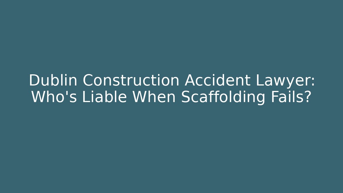 Dublin Construction Accident Lawyer: Who’s Liable When Scaffolding Fails?