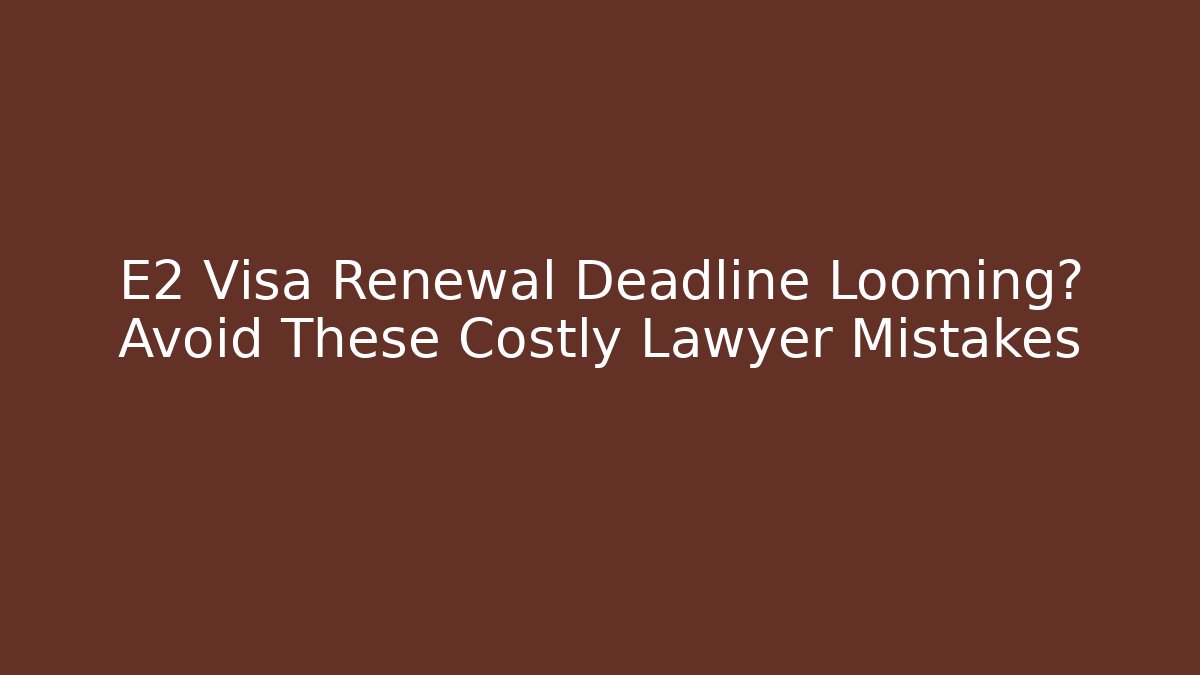 E2 Visa Renewal Deadline Looming? Avoid These Costly Lawyer Mistakes