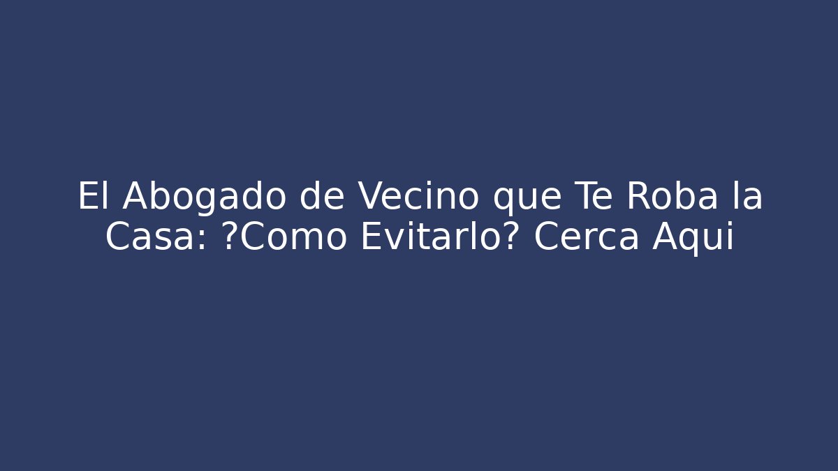 El Abogado de Vecino que Te Roba la Casa: ¿Cómo Evitarlo? Cerca Aquí