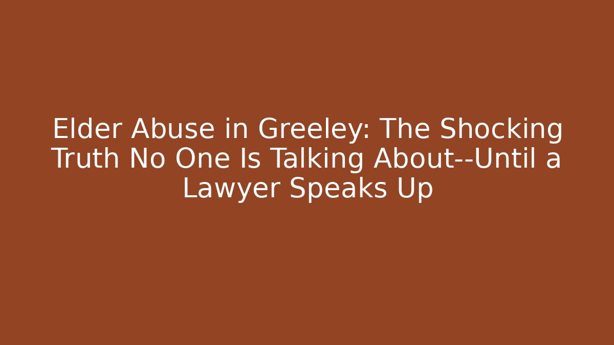 Elder Abuse in Greeley: The Shocking Truth No One Is Talking About—Until a Lawyer Speaks Up
