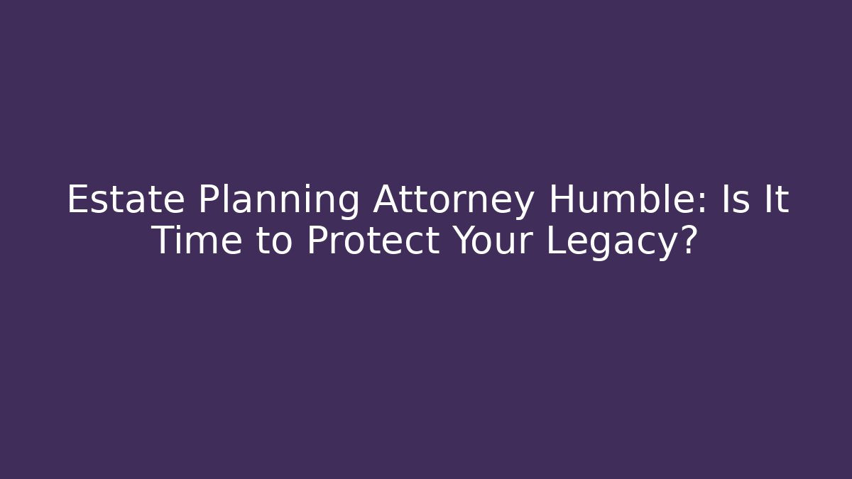 Estate Planning Attorney Humble: Is It Time to Protect Your Legacy?