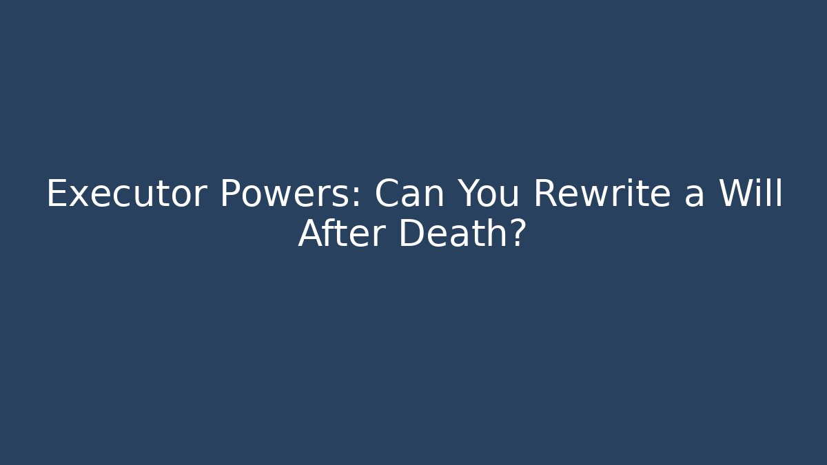 Executor Powers: Can You Rewrite a Will After Death?
