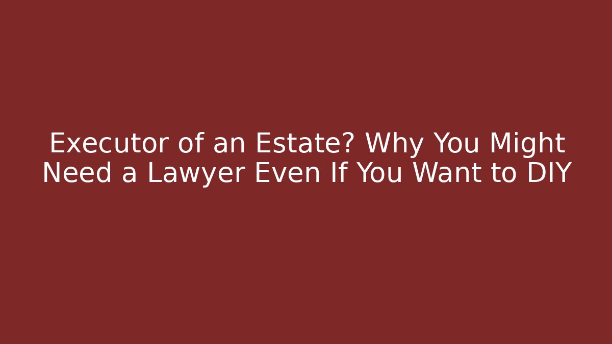 Executor of an Estate? Why You Might Need a Lawyer Even If You Want to DIY