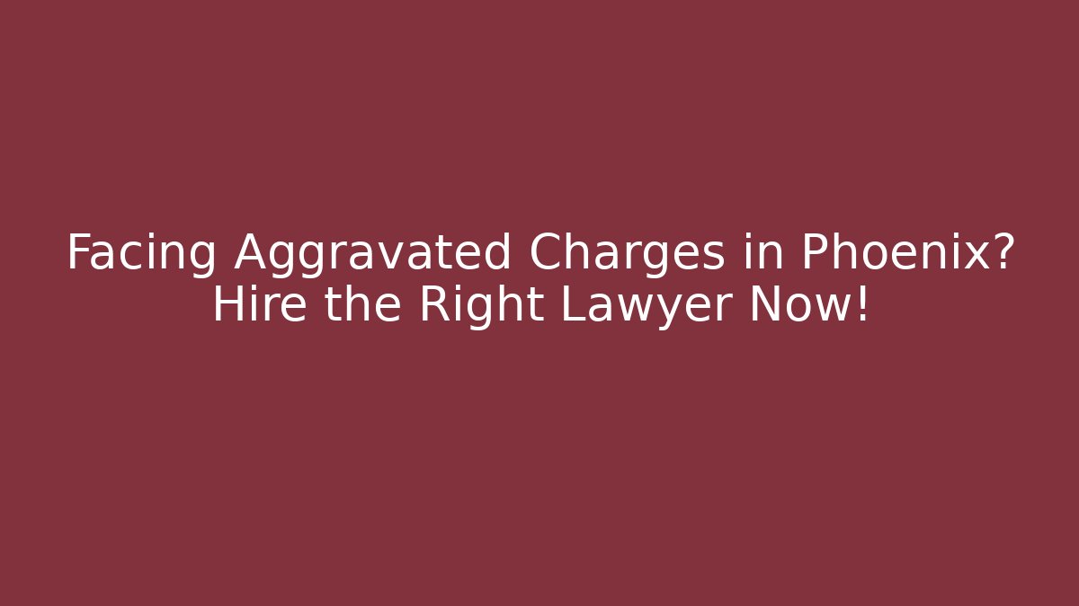 Facing Aggravated Charges in Phoenix? Hire the Right Lawyer Now!