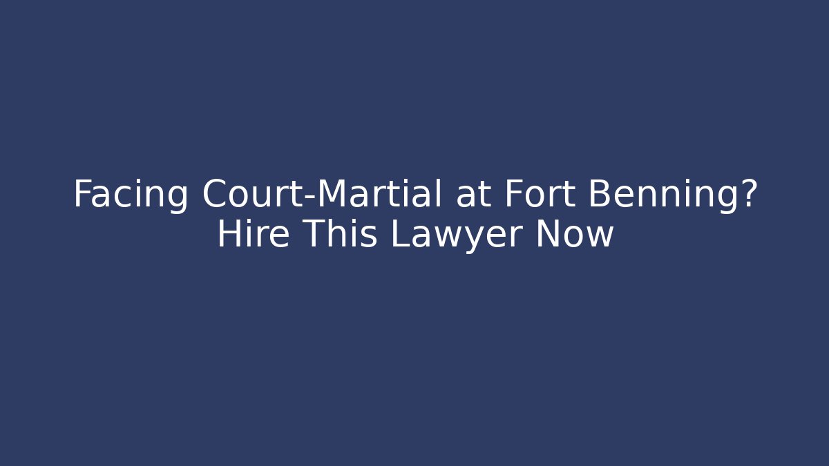 Facing Court-Martial at Fort Benning? Hire This Lawyer Now