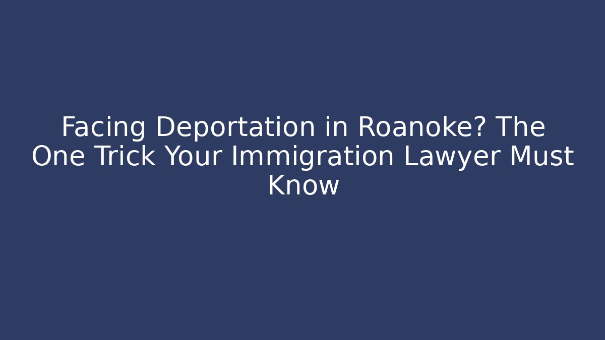 Facing Deportation in Roanoke? The One Trick Your Immigration Lawyer Must Know