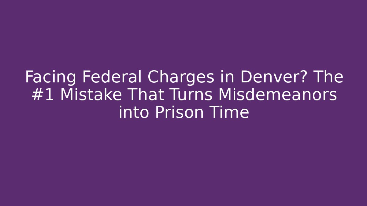 Facing Federal Charges in Denver? The #1 Mistake That Turns Misdemeanors into Prison Time