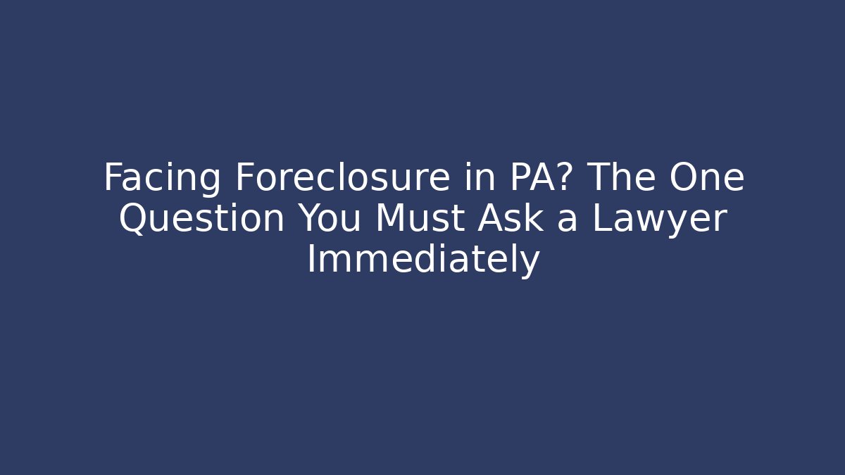 Facing Foreclosure in PA? The One Question You Must Ask a Lawyer Immediately