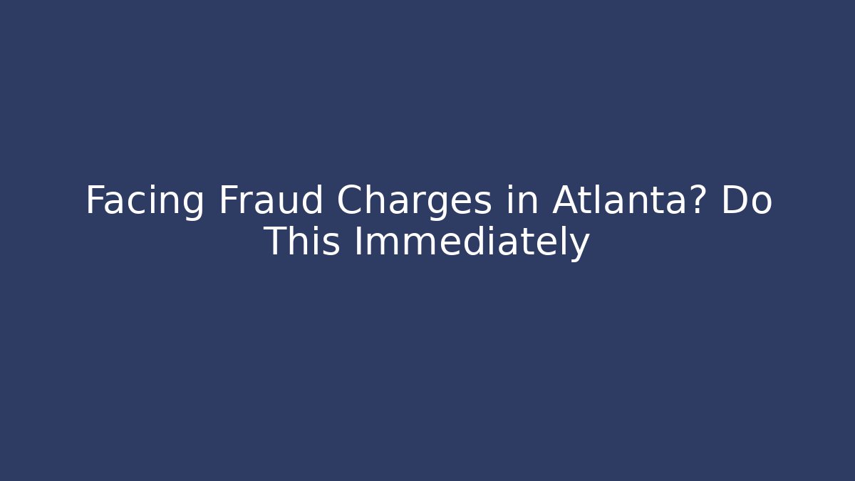 Facing Fraud Charges in Atlanta? Do This Immediately