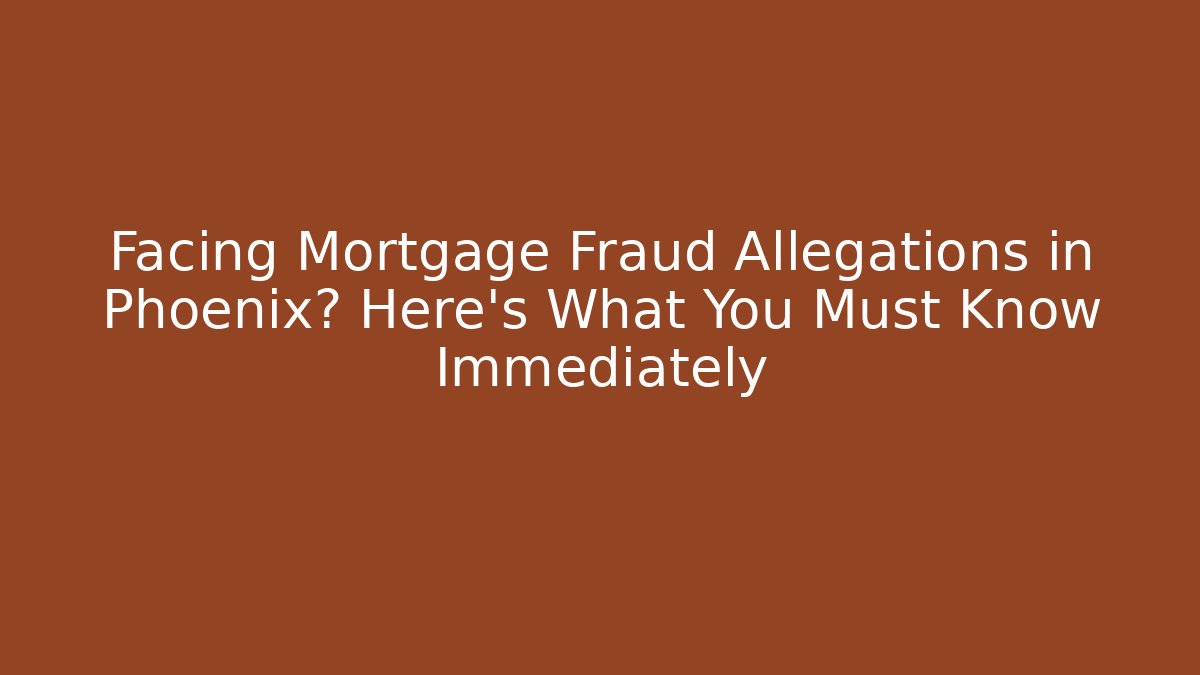 Facing Mortgage Fraud Allegations in Phoenix? Here's What You Must Know Immediately