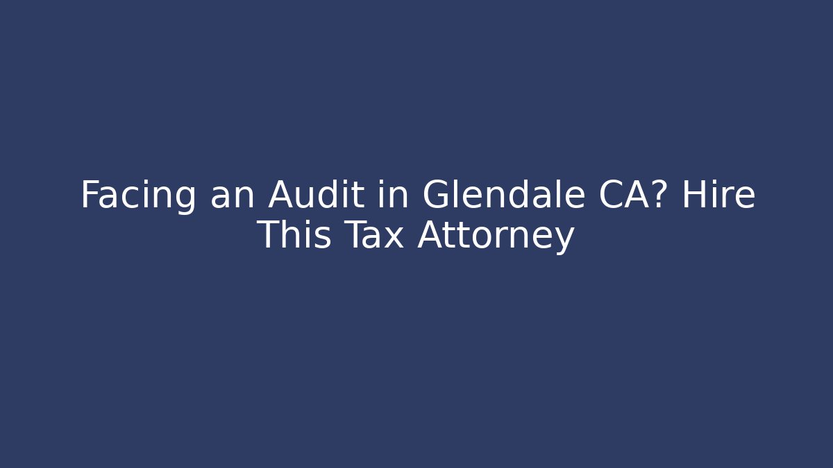 Facing an Audit in Glendale CA? Hire This Tax Attorney