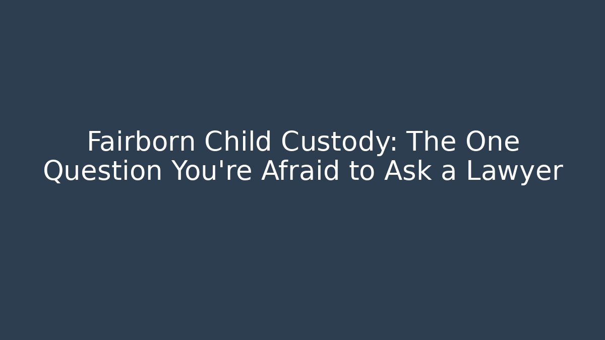 Fairborn Child Custody: The One Question You’re Afraid to Ask a Lawyer
