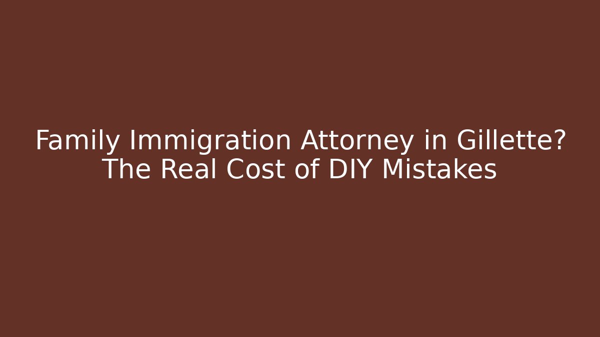 Family Immigration Attorney in Gillette? The Real Cost of DIY Mistakes