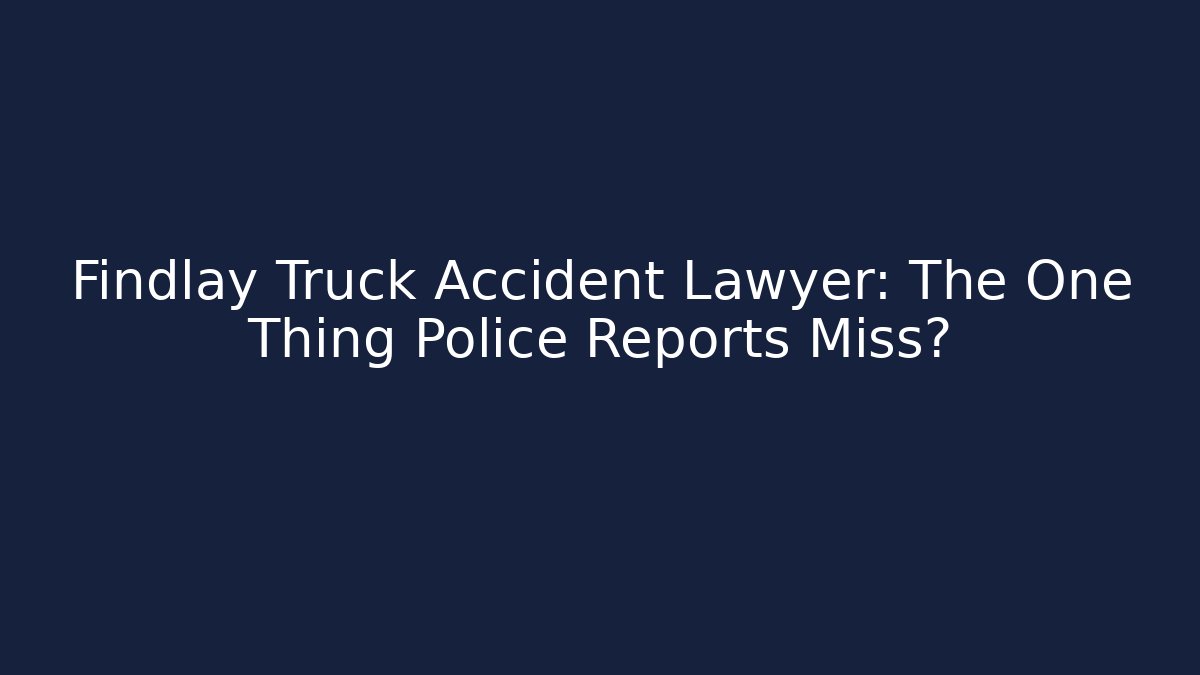 Findlay Truck Accident Lawyer: The One Thing Police Reports Miss?