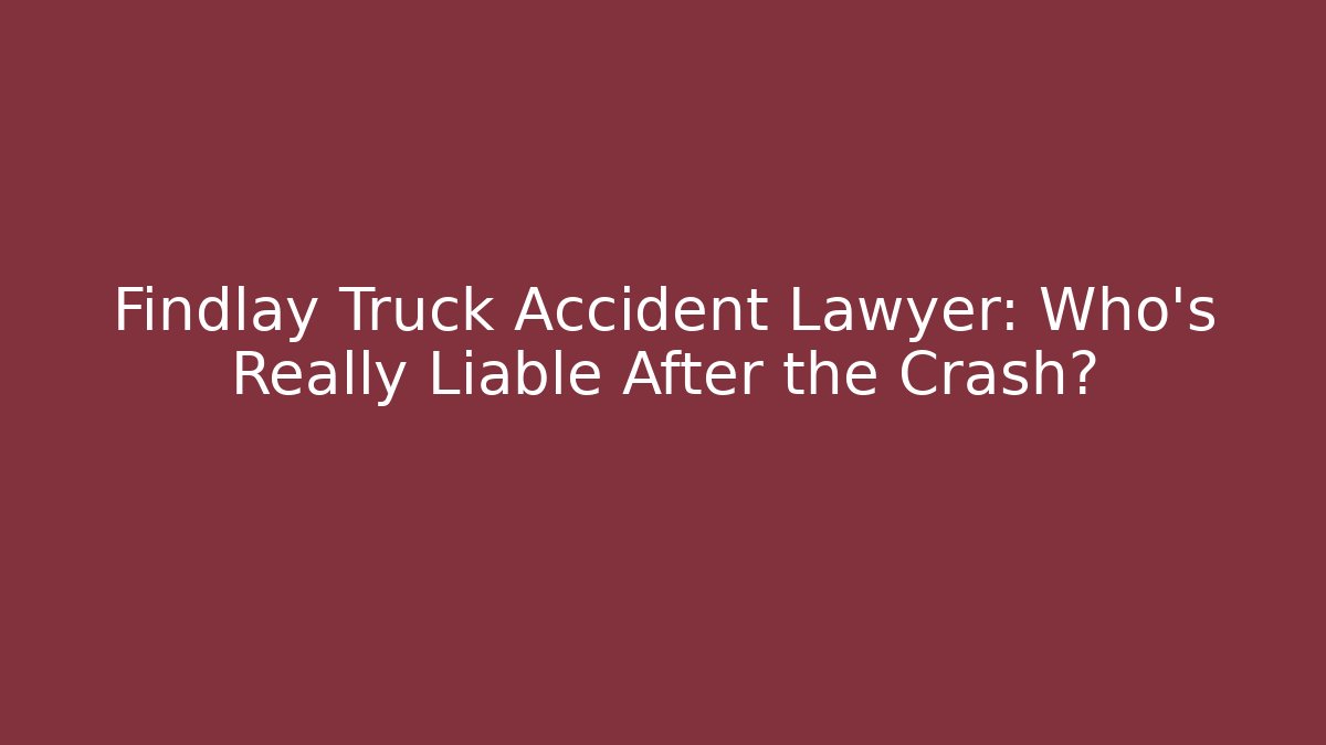 Findlay Truck Accident Lawyer: Who’s Really Liable After the Crash?