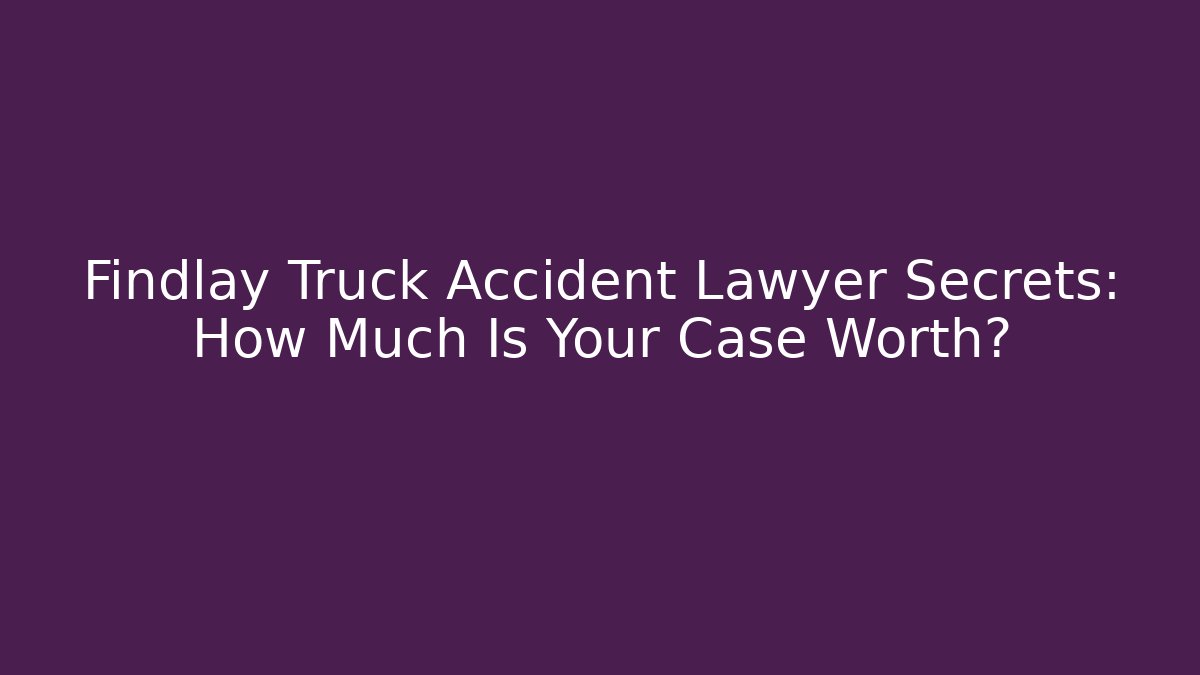 Findlay Truck Accident Lawyer Secrets: How Much Is Your Case Worth?