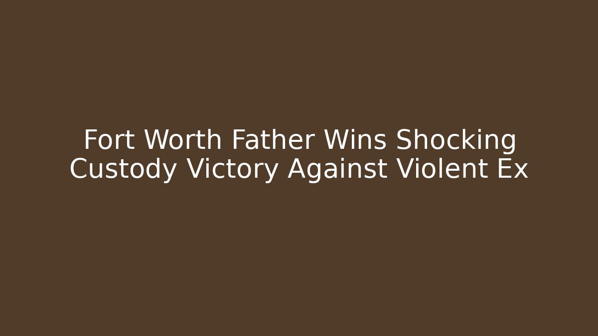 Fort Worth Father Wins Shocking Custody Victory Against Violent Ex