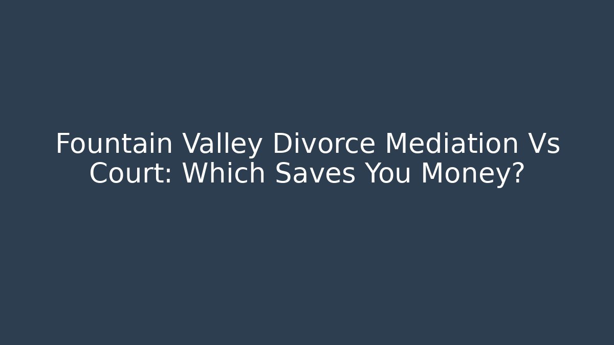 Fountain Valley Divorce Mediation Vs Court: Which Saves You Money?