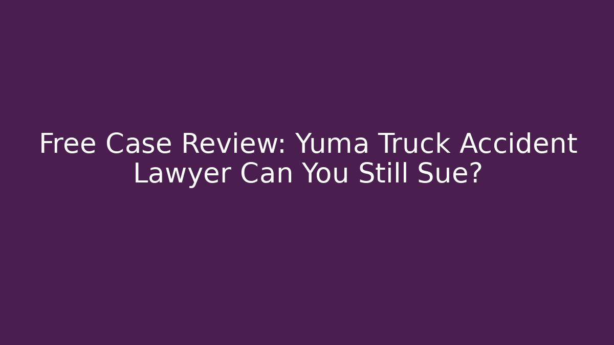 Free Case Review: Yuma Truck Accident Lawyer Can You Still Sue?