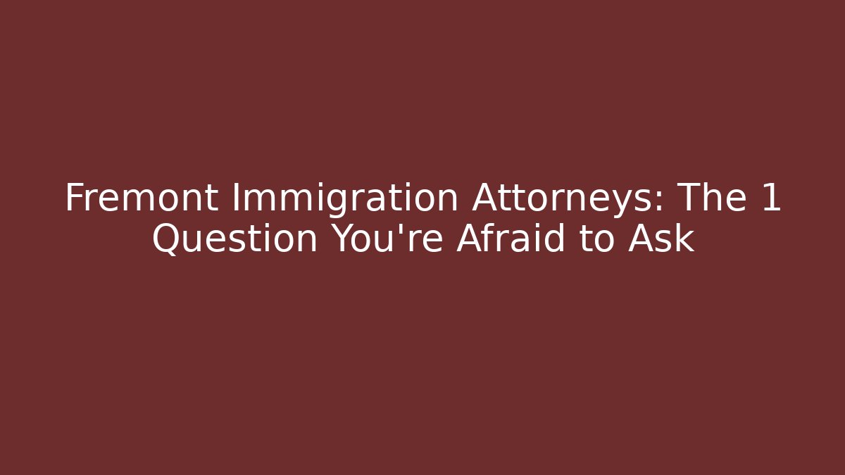Fremont Immigration Attorneys: The 1 Question You’re Afraid to Ask