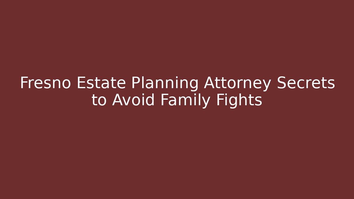 Fresno Estate Planning Attorney Secrets to Avoid Family Fights