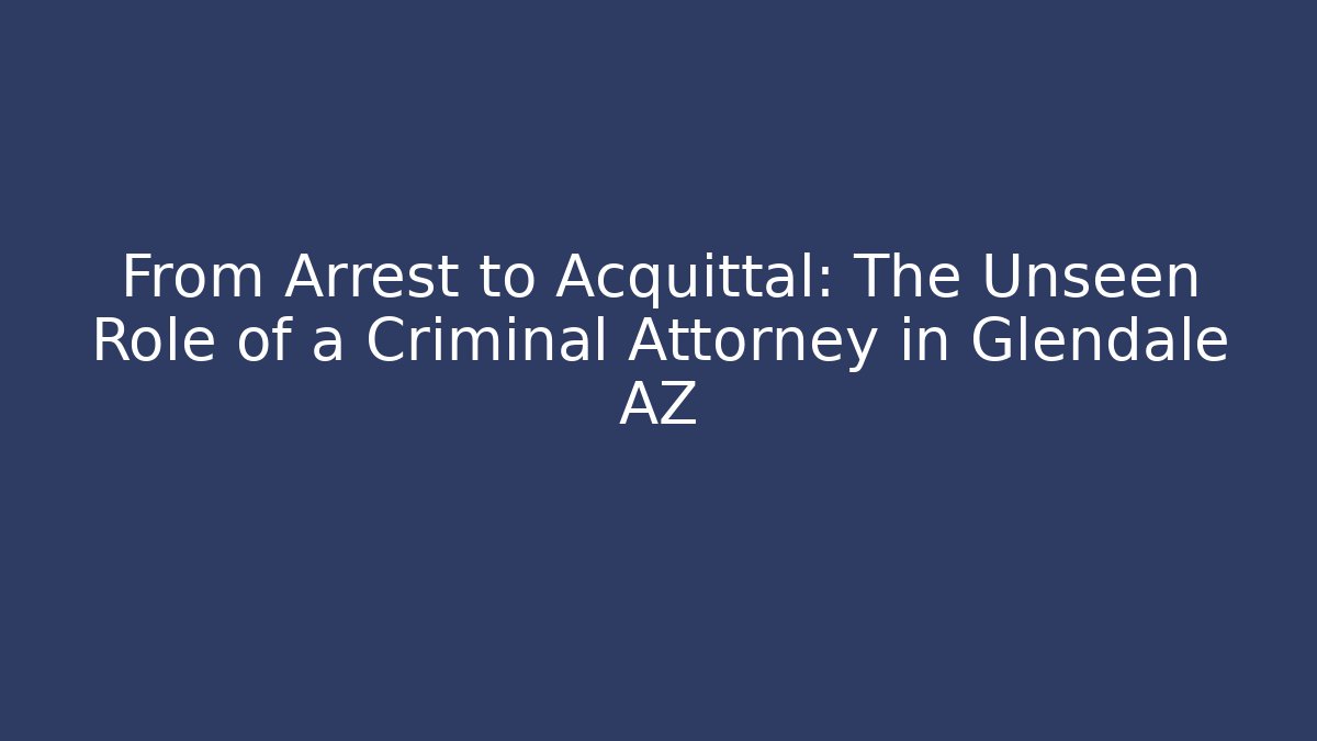 From Arrest to Acquittal: The Unseen Role of a Criminal Attorney in Glendale AZ