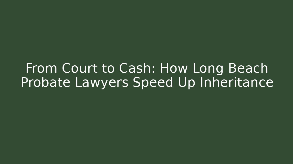 From Court to Cash: How Long Beach Probate Lawyers Speed Up Inheritance