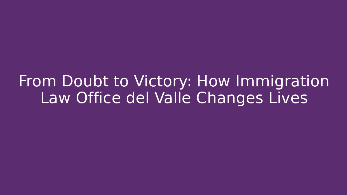 From Doubt to Victory: How Immigration Law Office del Valle Changes Lives