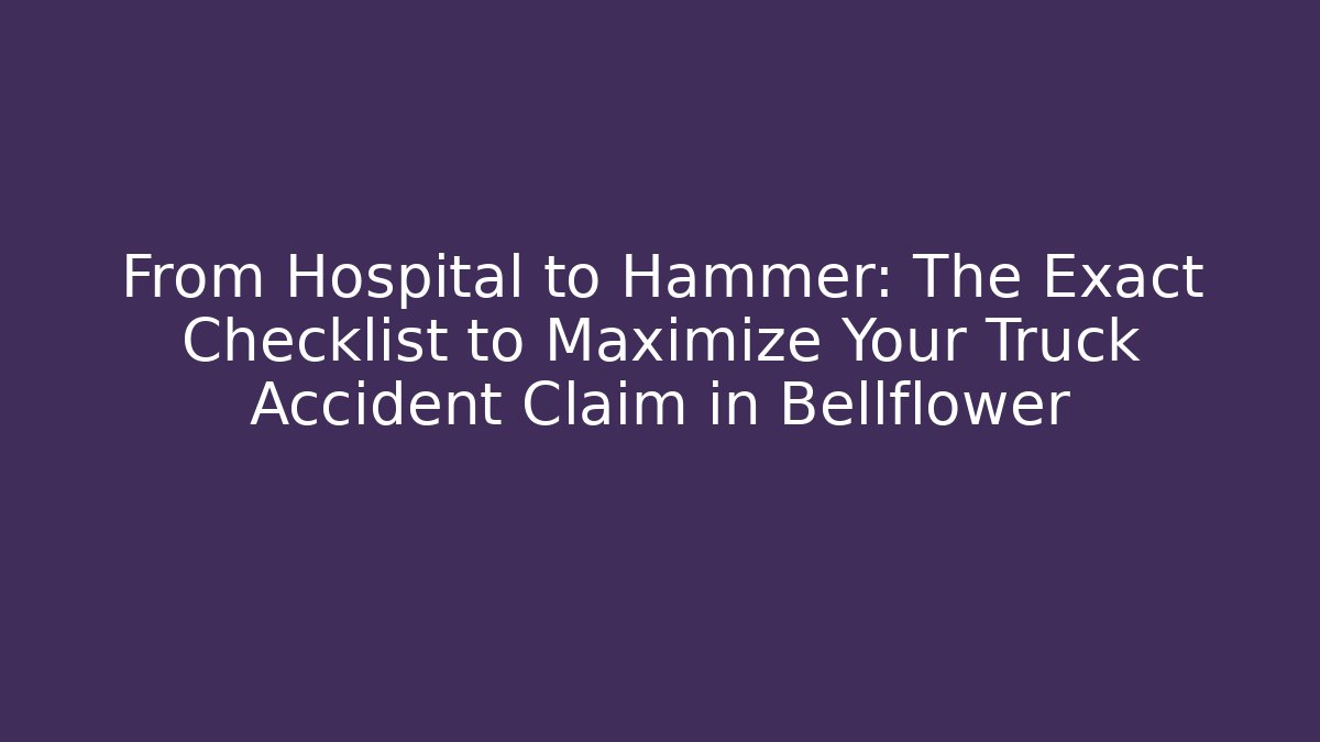 From Hospital to Hammer: The Exact Checklist to Maximize Your Truck Accident Claim in Bellflower
