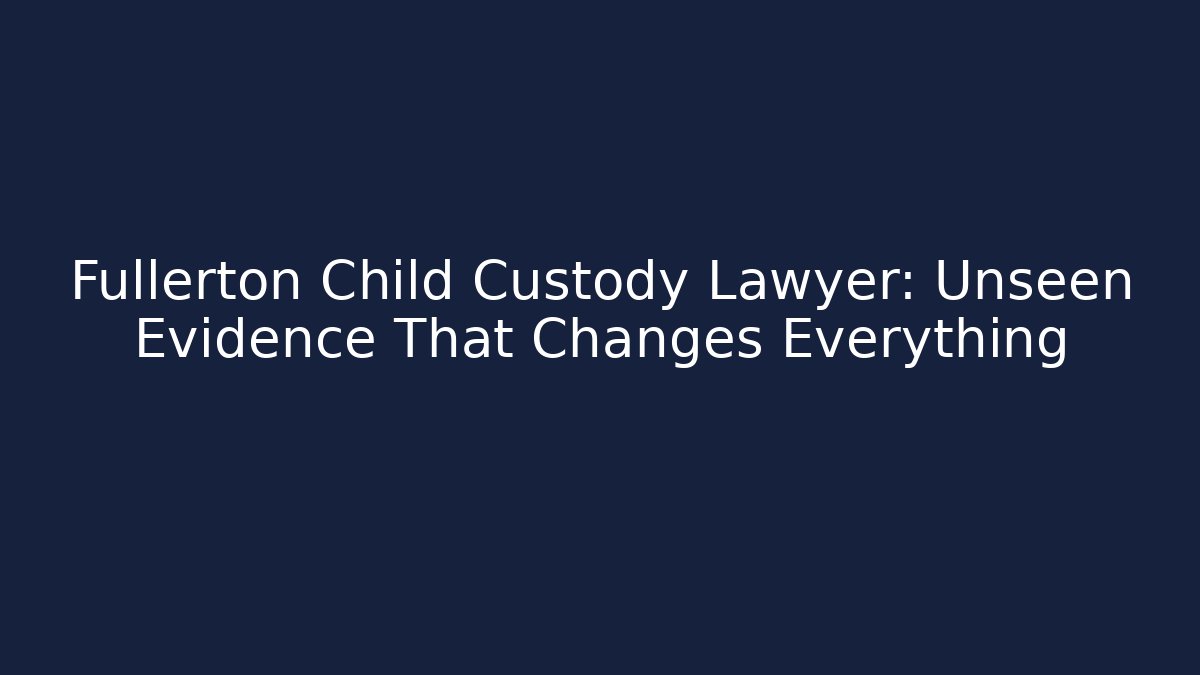 Fullerton Child Custody Lawyer: Unseen Evidence That Changes Everything