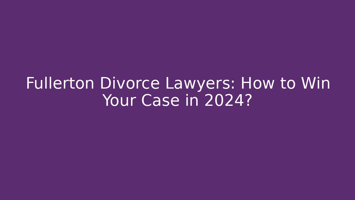Fullerton Divorce Lawyers: How to Win Your Case in 2024?