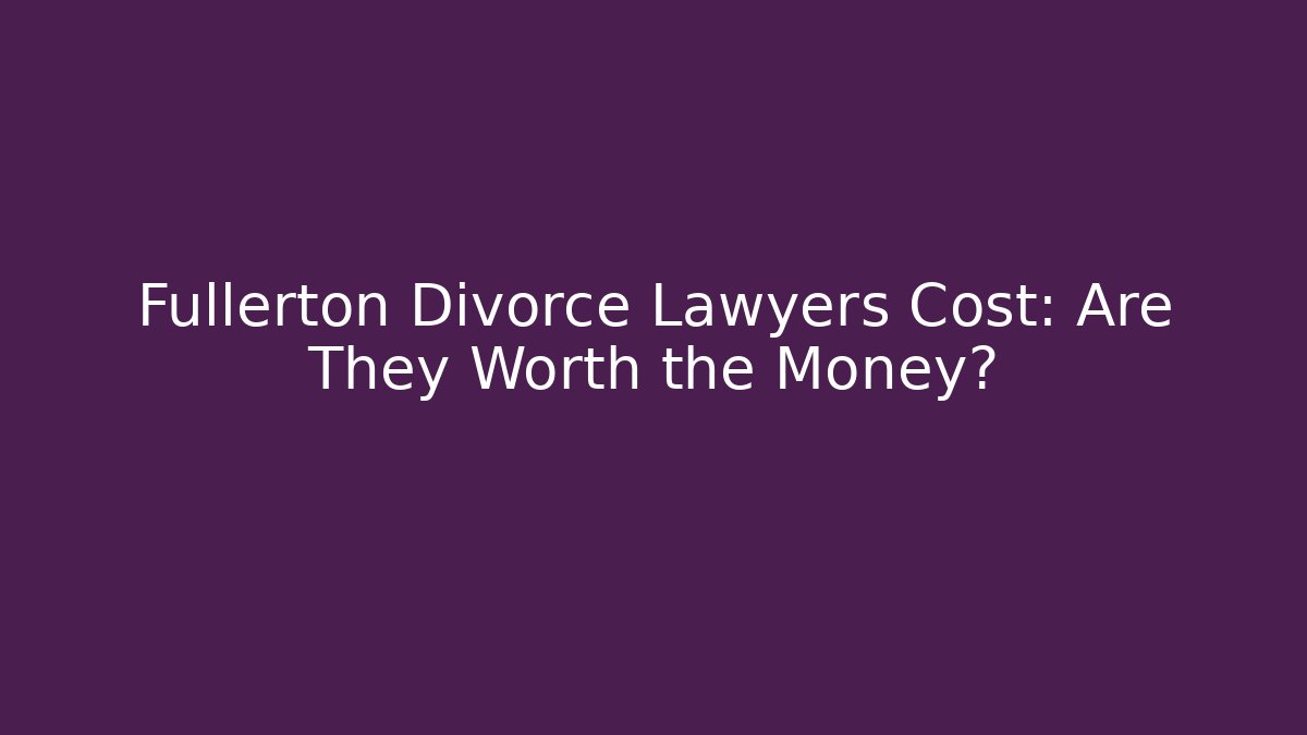 Fullerton Divorce Lawyers Cost: Are They Worth the Money?