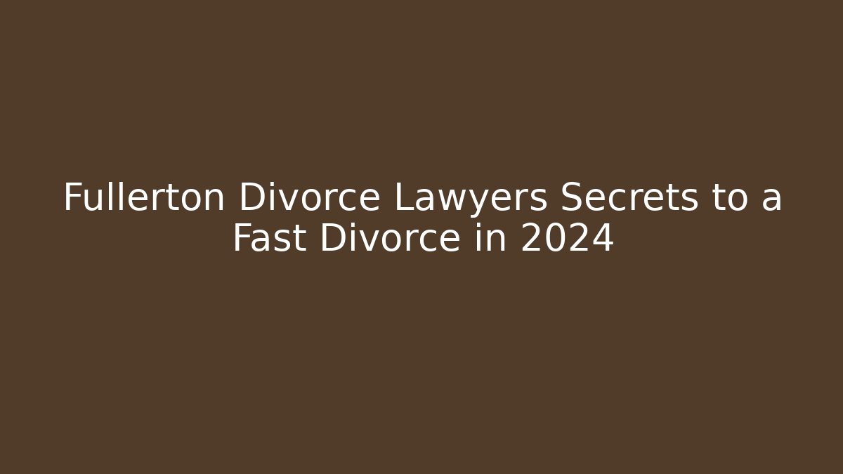 Fullerton Divorce Lawyers Secrets to a Fast Divorce in 2024